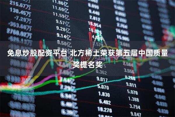 免息炒股配资平台 北方稀土荣获第五届中国质量奖提名奖
